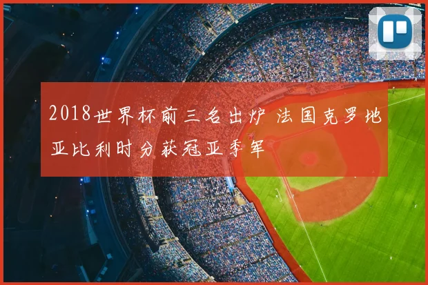 2018世界杯前三名出炉 法国克罗地亚比利时分获冠亚季军