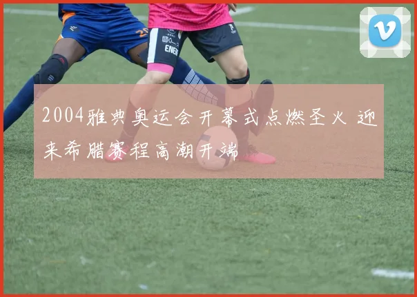 2004雅典奥运会开幕式点燃圣火 迎来希腊赛程高潮开端