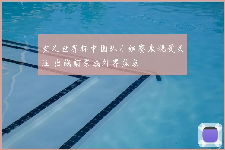 女足世界杯中国队小组赛表现受关注 出线前景成外界焦点