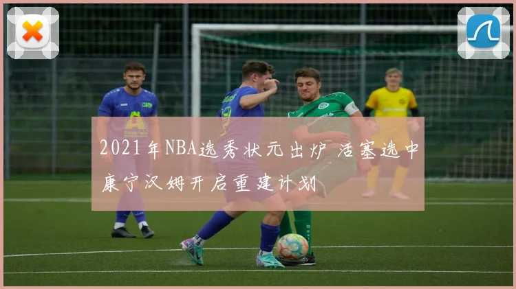 2021年NBA选秀状元出炉 活塞选中康宁汉姆开启重建计划