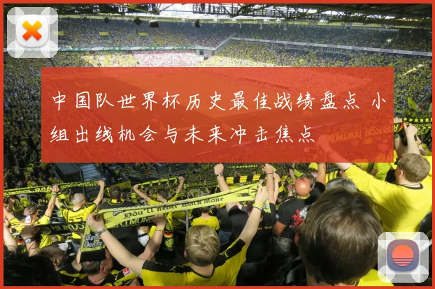 中国队世界杯历史最佳战绩盘点 小组出线机会与未来冲击焦点