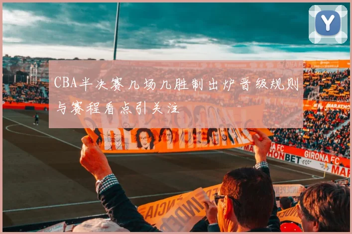 CBA半决赛几场几胜制出炉晋级规则与赛程看点引关注