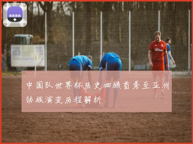 中国队世界杯历史回顾首秀至亚洲劲旅演变历程解析