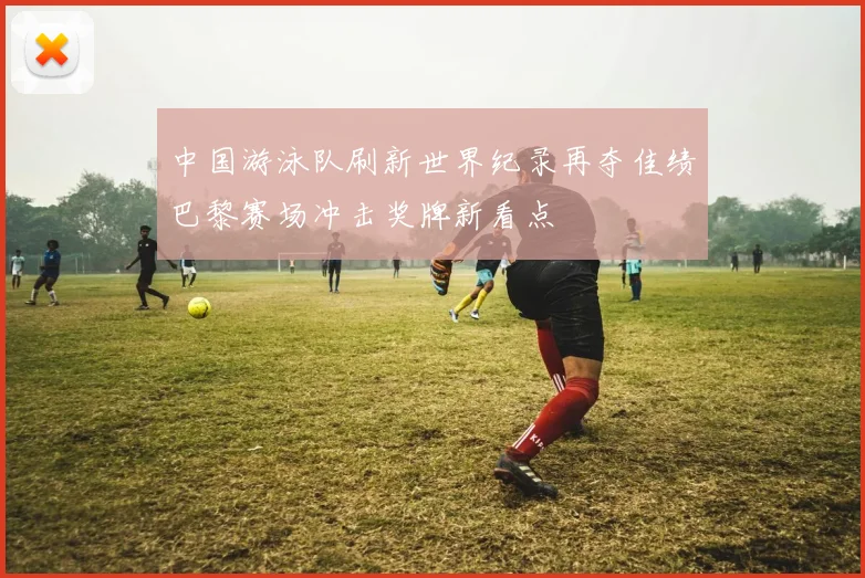 中国游泳队刷新世界纪录再夺佳绩巴黎赛场冲击奖牌新看点