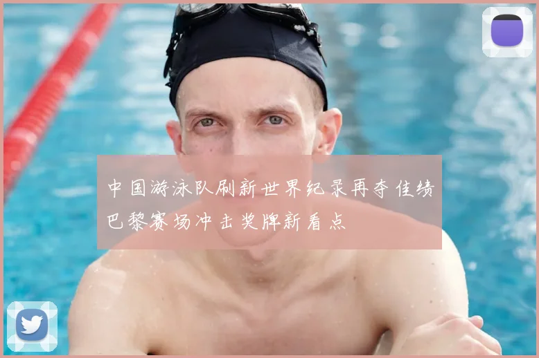 中国游泳队刷新世界纪录再夺佳绩巴黎赛场冲击奖牌新看点