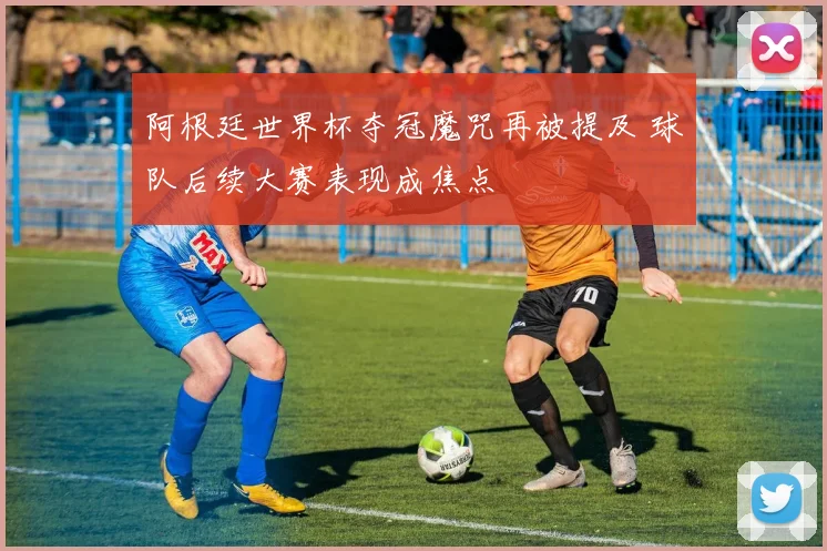 阿根廷世界杯夺冠魔咒再被提及 球队后续大赛表现成焦点