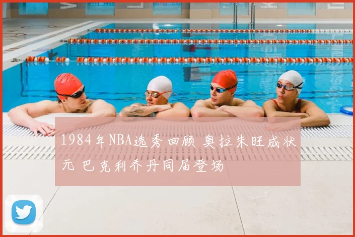 1984年NBA选秀回顾 奥拉朱旺成状元 巴克利乔丹同届登场