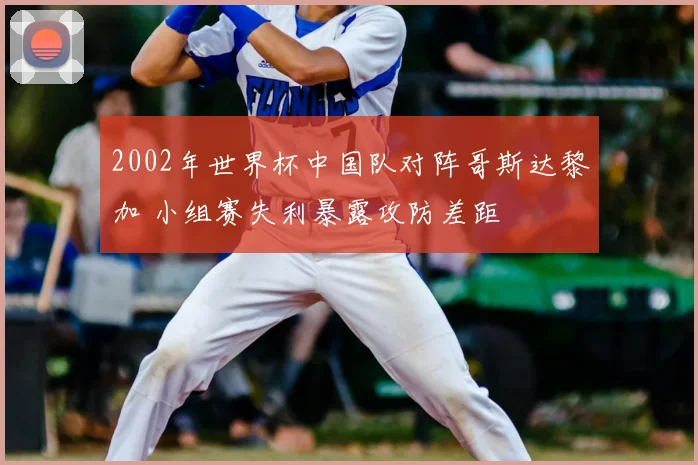 2002年世界杯中国队对阵哥斯达黎加 小组赛失利暴露攻防差距
