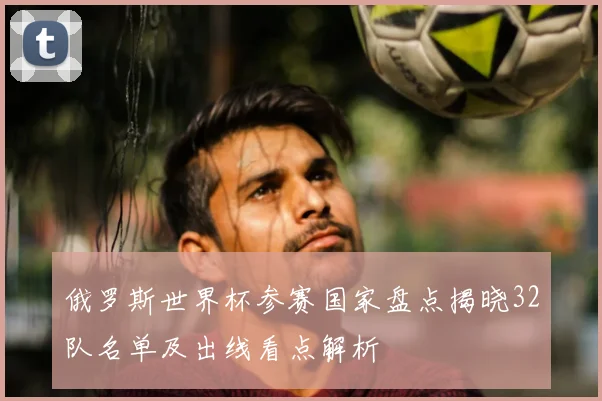 俄罗斯世界杯参赛国家盘点揭晓32队名单及出线看点解析