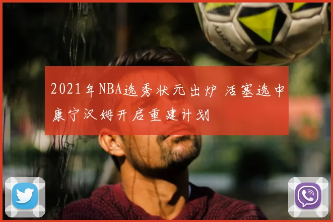 2021年NBA选秀状元出炉 活塞选中康宁汉姆开启重建计划