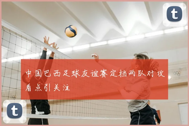 中国巴西足球友谊赛定档两队对攻看点引关注