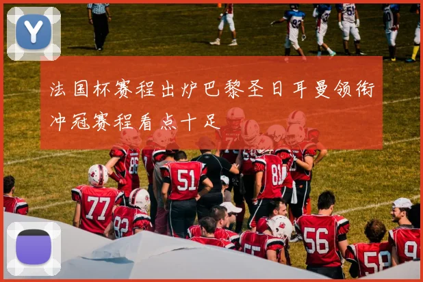 法国杯赛程出炉巴黎圣日耳曼领衔冲冠赛程看点十足