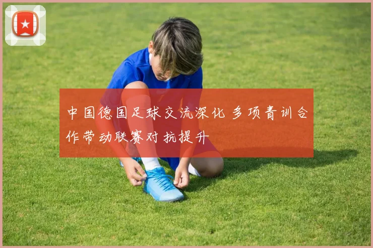 中国德国足球交流深化 多项青训合作带动联赛对抗提升