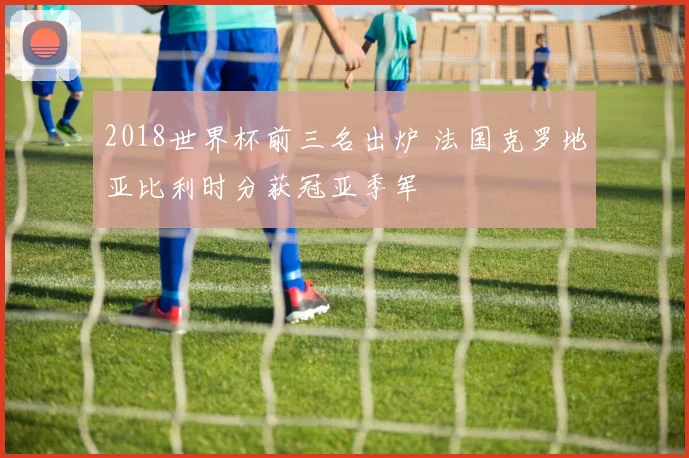 2018世界杯前三名出炉 法国克罗地亚比利时分获冠亚季军
