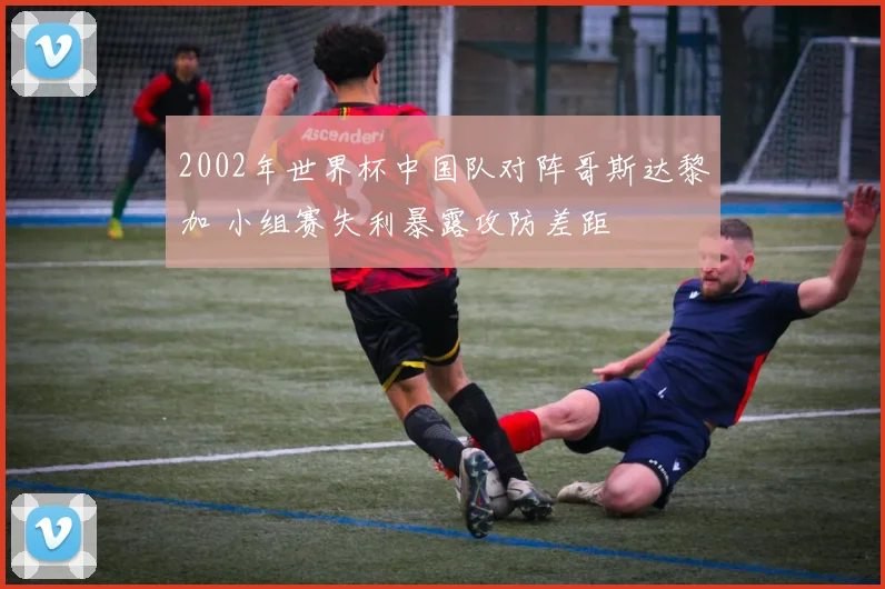 2002年世界杯中国队对阵哥斯达黎加 小组赛失利暴露攻防差距