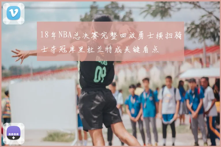 18年NBA总决赛完整回放勇士横扫骑士夺冠库里杜兰特成关键看点