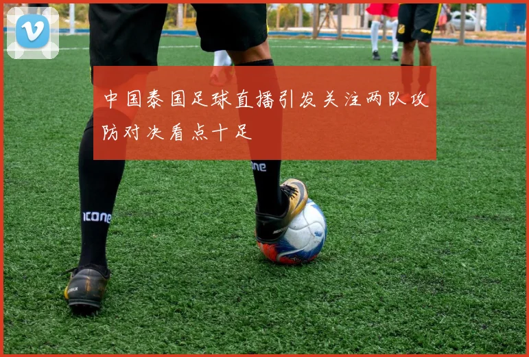 中国泰国足球直播引发关注两队攻防对决看点十足