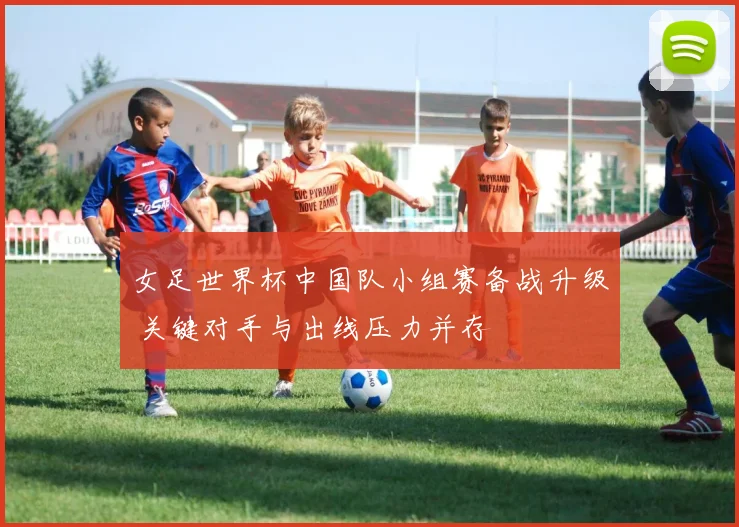 女足世界杯中国队小组赛备战升级 关键对手与出线压力并存