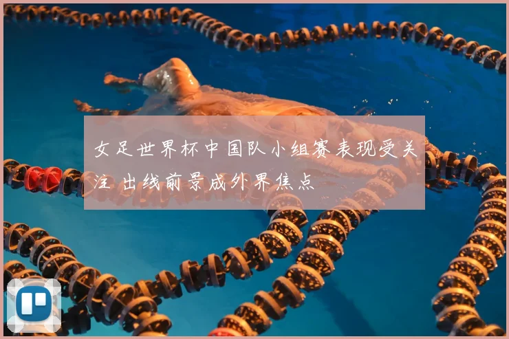 女足世界杯中国队小组赛表现受关注 出线前景成外界焦点