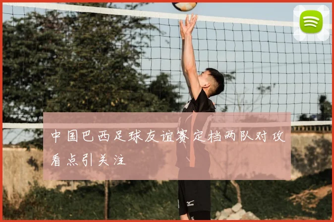 中国巴西足球友谊赛定档两队对攻看点引关注