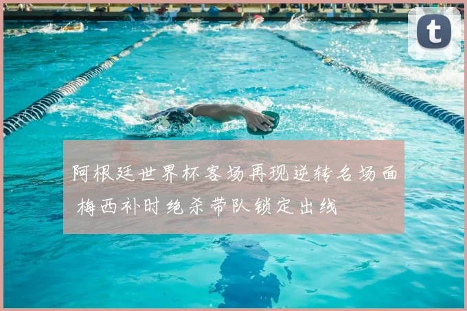 阿根廷世界杯客场再现逆转名场面 梅西补时绝杀带队锁定出线