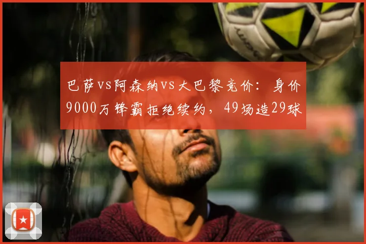 巴萨vs阿森纳vs大巴黎竞价：身价9000万锋霸拒绝续约，49场造29球