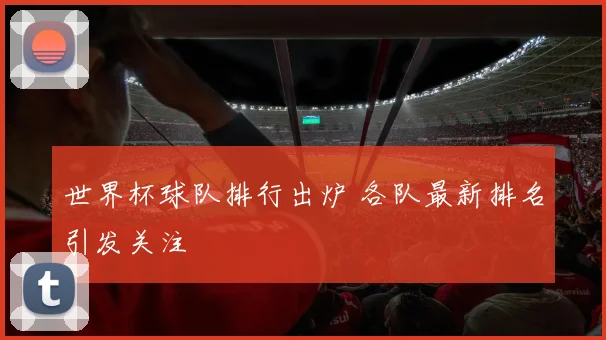世界杯球队排行出炉 各队最新排名引发关注