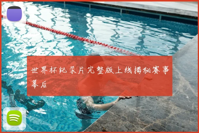 世界杯纪录片完整版上线揭秘赛事幕后