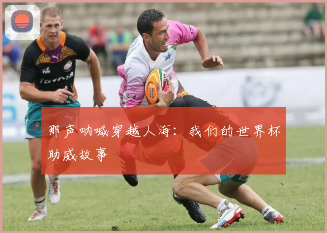 那声呐喊穿越人海:我们的世界杯助威故事