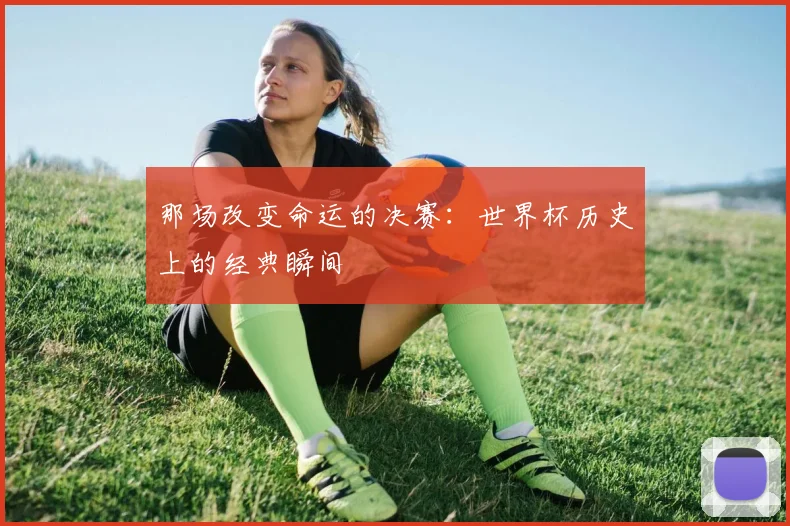 那场改变命运的决赛:世界杯历史上的经典瞬间