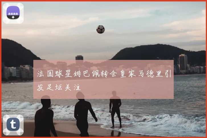 法国球星姆巴佩转会皇家马德里引发足坛关注