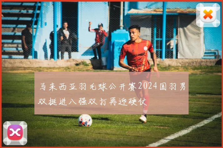 马来西亚羽毛球公开赛2024国羽男双挺进八强双打再迎硬仗