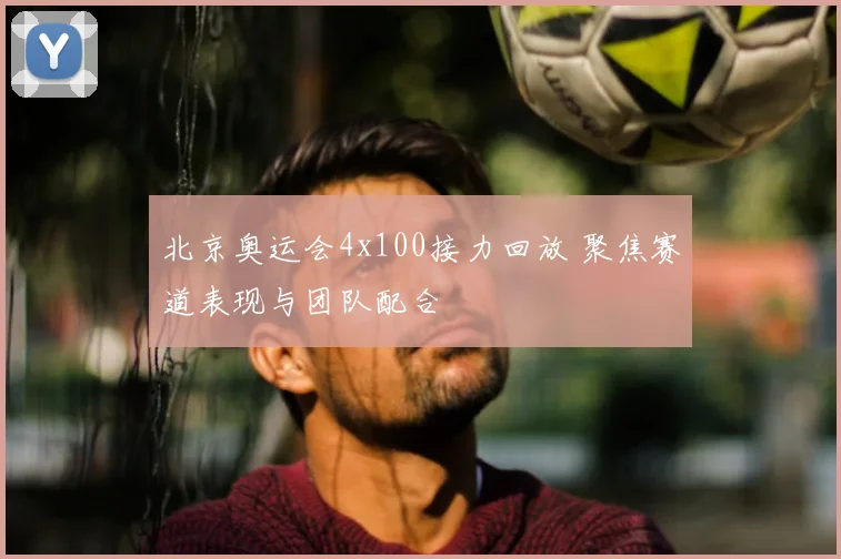 北京奥运会4x100接力回放 聚焦赛道表现与团队配合