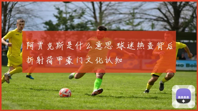 阿贾克斯是什么意思 球迷热查背后折射荷甲豪门文化认知