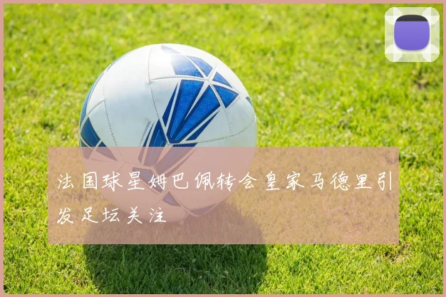 法国球星姆巴佩转会皇家马德里引发足坛关注
