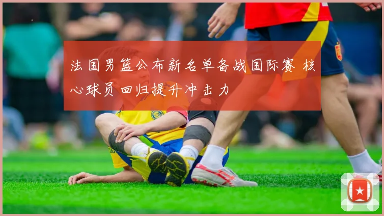 法国男篮公布新名单备战国际赛 核心球员回归提升冲击力