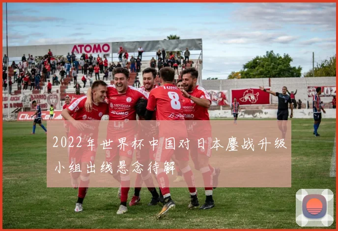 2022年世界杯中国对日本鏖战升级小组出线悬念待解